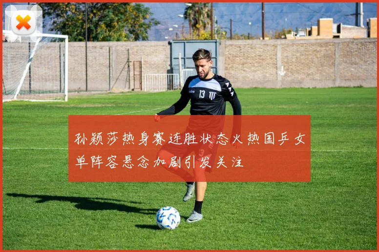 孙颖莎热身赛连胜状态火热国乒女单阵容悬念加剧引发关注
