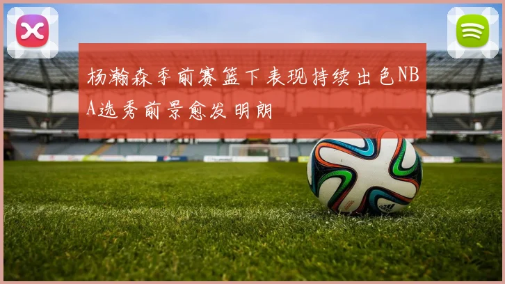 杨瀚森季前赛篮下表现持续出色NBA选秀前景愈发明朗