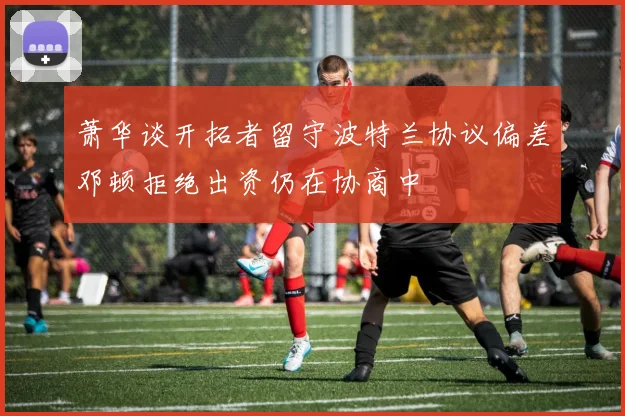 萧华谈开拓者留守波特兰协议偏差邓顿拒绝出资仍在协商中