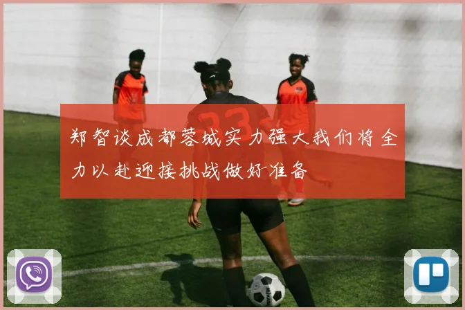 郑智谈成都蓉城实力强大我们将全力以赴迎接挑战做好准备